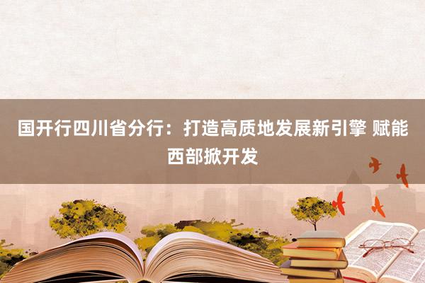 国开行四川省分行：打造高质地发展新引擎 赋能西部掀开发