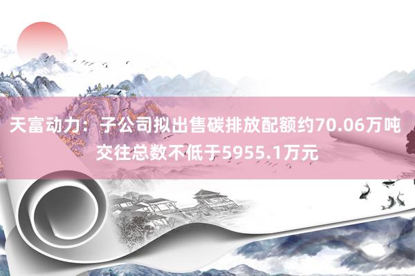 天富动力：子公司拟出售碳排放配额约70.06万吨 交往总数不低于5955.1万元