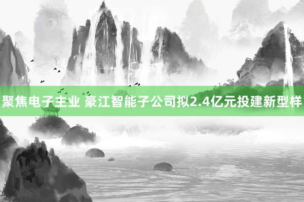 聚焦电子主业 豪江智能子公司拟2.4亿元投建新型样