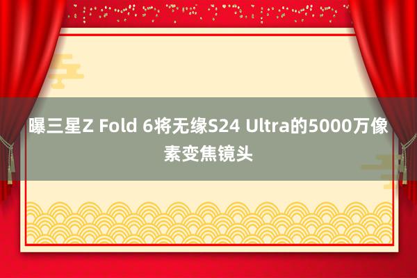 曝三星Z Fold 6将无缘S24 Ultra的5000万像素变焦镜头