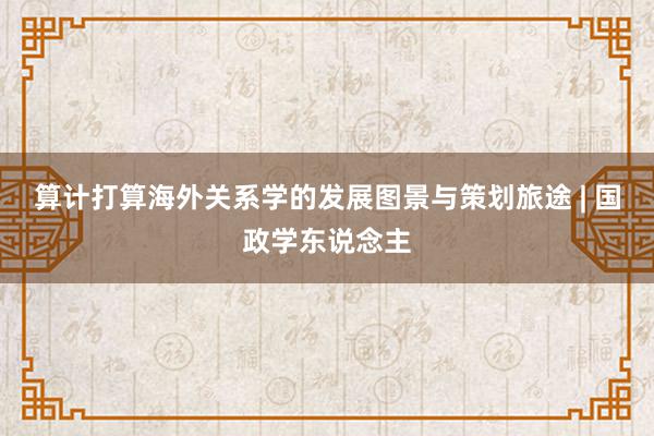 算计打算海外关系学的发展图景与策划旅途 | 国政学东说念主