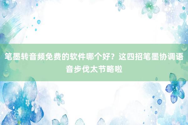 笔墨转音频免费的软件哪个好？这四招笔墨协调语音步伐太节略啦