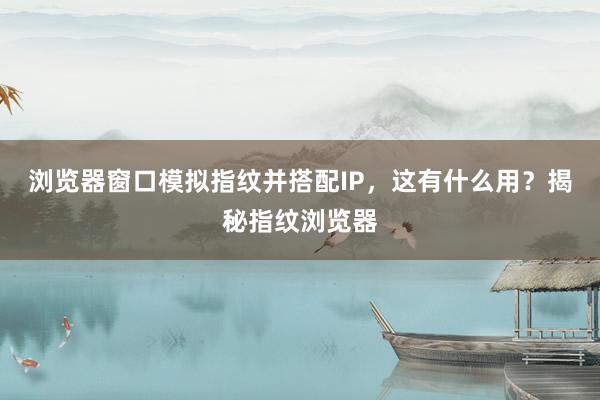 浏览器窗口模拟指纹并搭配IP，这有什么用？揭秘指纹浏览器