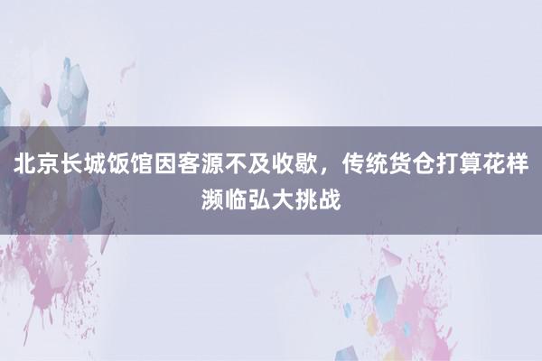 北京长城饭馆因客源不及收歇，传统货仓打算花样濒临弘大挑战