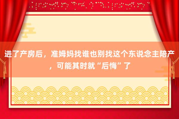 进了产房后，准姆妈找谁也别找这个东说念主陪产，可能其时就“后悔”了