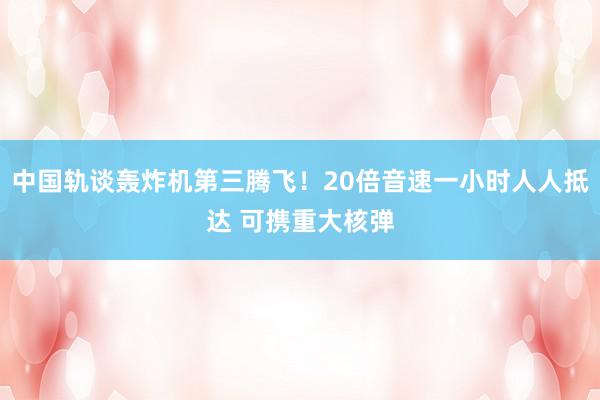 中国轨谈轰炸机第三腾飞！20倍音速一小时人人抵达 可携重大核弹