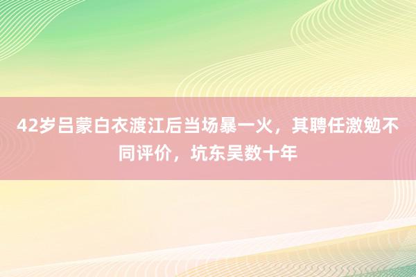 42岁吕蒙白衣渡江后当场暴一火，其聘任激勉不同评价，坑东吴数十年