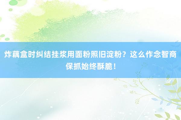 炸藕盒时纠结挂浆用面粉照旧淀粉？这么作念智商保抓始终酥脆！