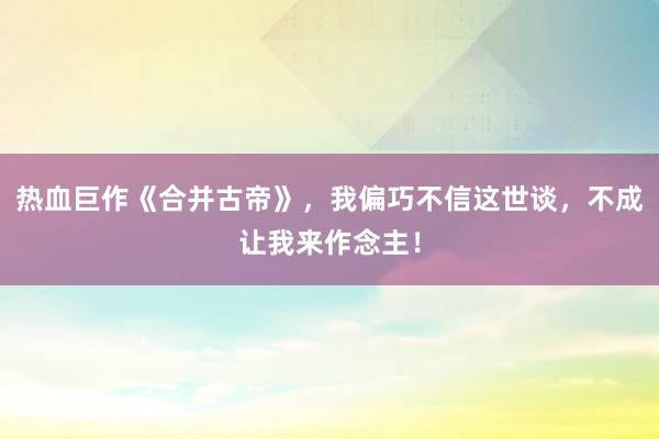 热血巨作《合并古帝》，我偏巧不信这世谈，不成让我来作念主！