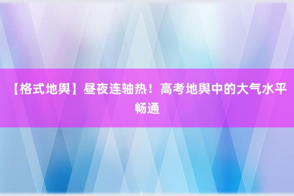 【格式地舆】昼夜连轴热！高考地舆中的大气水平畅通