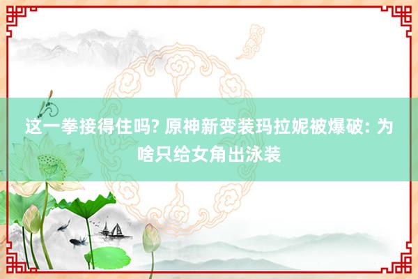 这一拳接得住吗? 原神新变装玛拉妮被爆破: 为啥只给女角出泳装