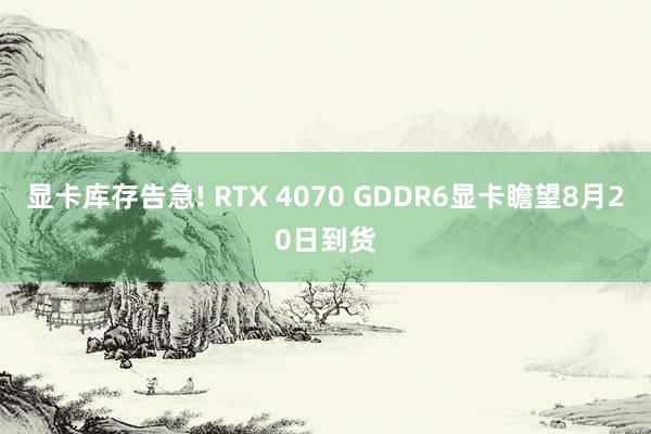 显卡库存告急! RTX 4070 GDDR6显卡瞻望8月20日到货