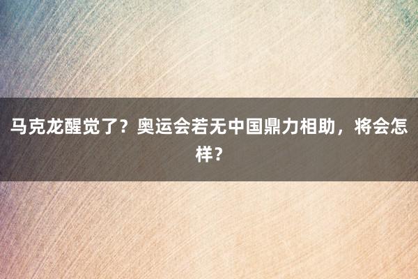 马克龙醒觉了？奥运会若无中国鼎力相助，将会怎样？