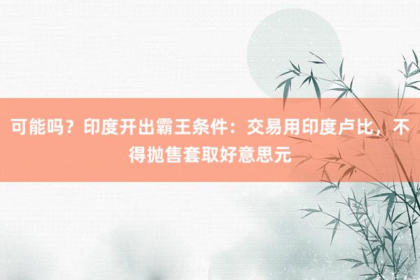 可能吗？印度开出霸王条件：交易用印度卢比，不得抛售套取好意思元