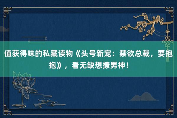 值获得味的私藏读物《头号新宠：禁欲总裁，要抱抱》，看无缺想撩男神！