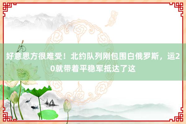 好意思方很难受！北约队列刚包围白俄罗斯，运20就带着平稳军抵达了这