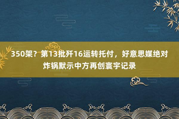 350架？第13批歼16运转托付，好意思媒绝对炸锅默示中方再创寰宇记录