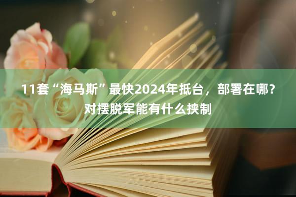 11套“海马斯”最快2024年抵台，部署在哪？对摆脱军能有什么挟制