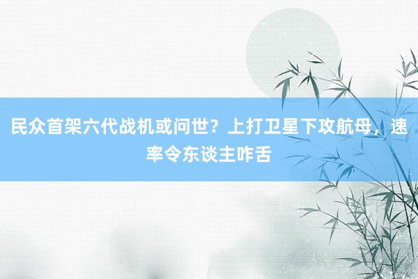 民众首架六代战机或问世？上打卫星下攻航母，速率令东谈主咋舌