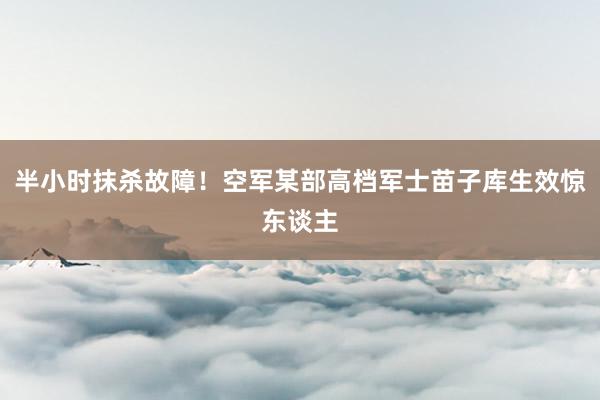 半小时抹杀故障！空军某部高档军士苗子库生效惊东谈主