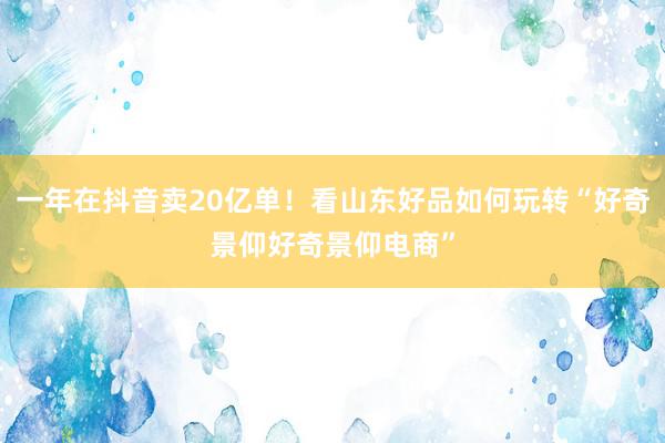 一年在抖音卖20亿单！看山东好品如何玩转“好奇景仰好奇景仰电商”