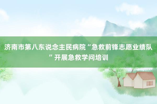 济南市第八东说念主民病院“急救前锋志愿业绩队”开展急救学问培训