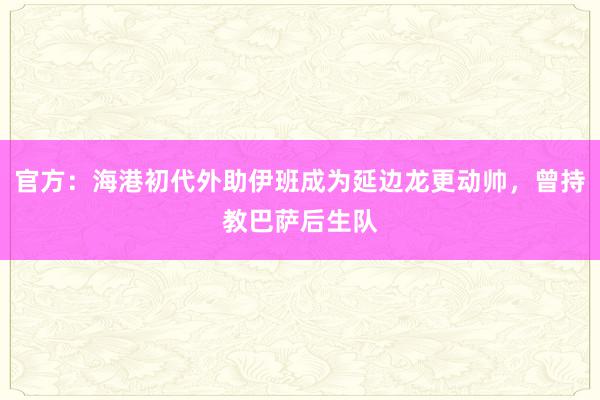 官方：海港初代外助伊班成为延边龙更动帅，曾持教巴萨后生队