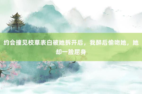 约会撞见校草表白被她拆开后，我醉后偷吻她，她却一脸屈身