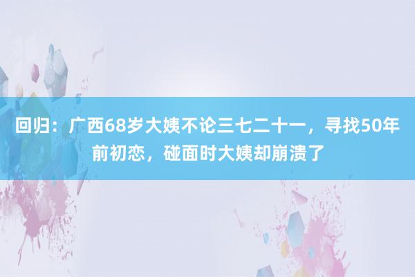 回归：广西68岁大姨不论三七二十一，寻找50年前初恋，碰面时大姨却崩溃了