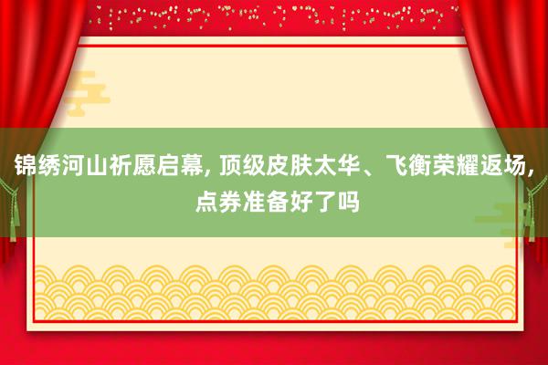 锦绣河山祈愿启幕, 顶级皮肤太华、飞衡荣耀返场, 点券准备好了吗