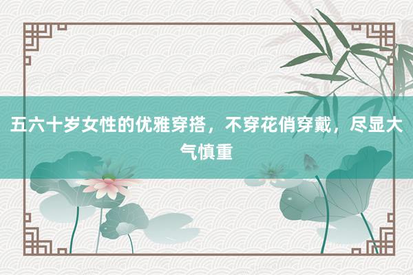 五六十岁女性的优雅穿搭，不穿花俏穿戴，尽显大气慎重