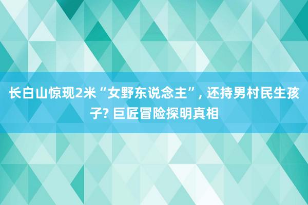 长白山惊现2米“女野东说念主”, 还持男村民生孩子? 巨匠冒险探明真相