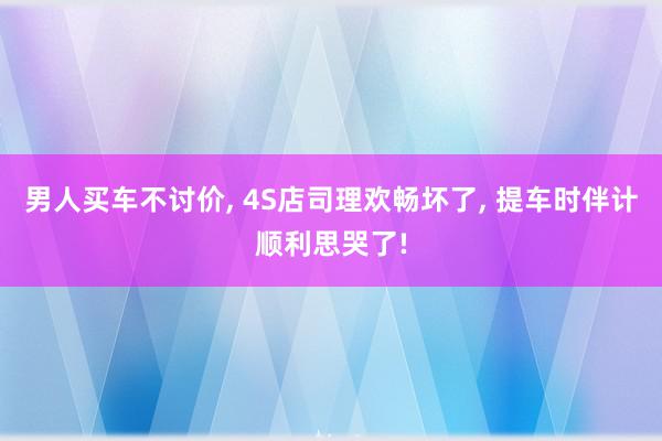 男人买车不讨价, 4S店司理欢畅坏了, 提车时伴计顺利思哭了!