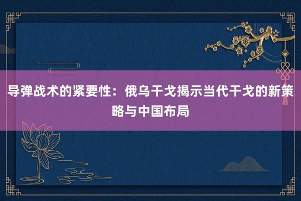 导弹战术的紧要性：俄乌干戈揭示当代干戈的新策略与中国布局