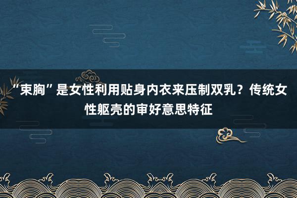 “束胸”是女性利用贴身内衣来压制双乳？传统女性躯壳的审好意思特征