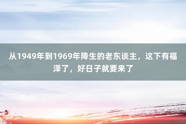 从1949年到1969年降生的老东谈主，这下有福泽了，好日子就要来了