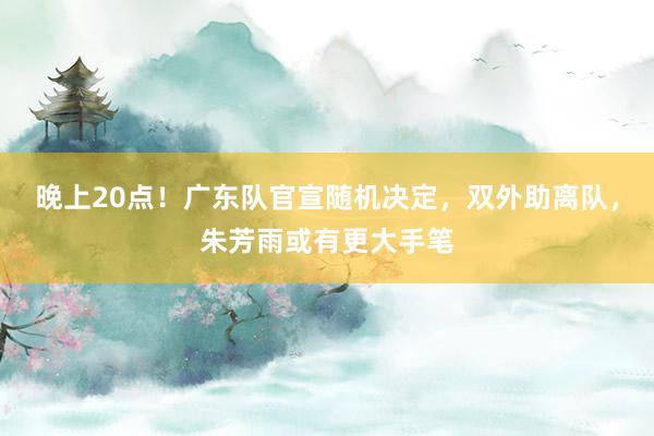 晚上20点！广东队官宣随机决定，双外助离队，朱芳雨或有更大手笔