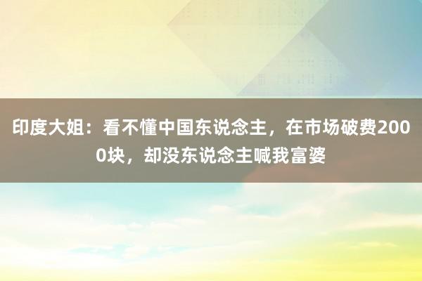 印度大姐：看不懂中国东说念主，在市场破费2000块，却没东说念主喊我富婆