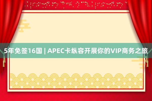 5年免签16国 | APEC卡纵容开展你的VIP商务之旅